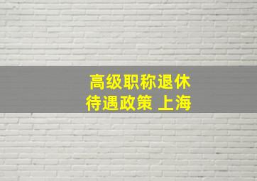 高级职称退休待遇政策 上海